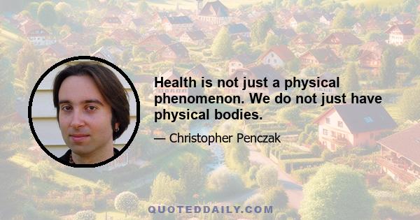 Health is not just a physical phenomenon. We do not just have physical bodies.