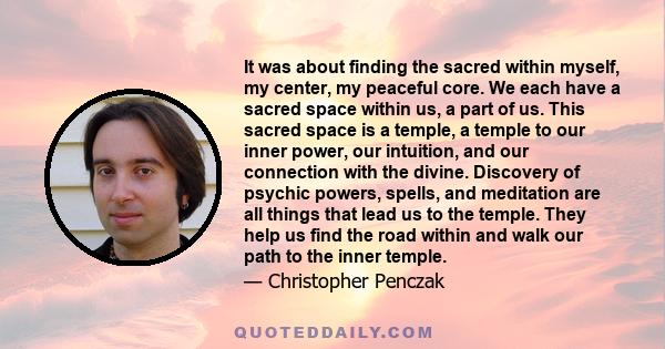 It was about finding the sacred within myself, my center, my peaceful core. We each have a sacred space within us, a part of us. This sacred space is a temple, a temple to our inner power, our intuition, and our