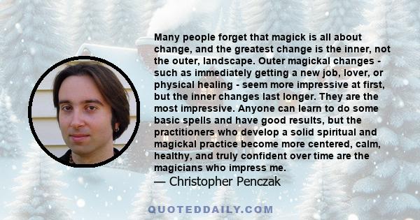 Many people forget that magick is all about change, and the greatest change is the inner, not the outer, landscape. Outer magickal changes - such as immediately getting a new job, lover, or physical healing - seem more