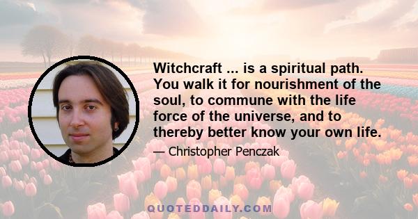 Witchcraft ... is a spiritual path. You walk it for nourishment of the soul, to commune with the life force of the universe, and to thereby better know your own life.