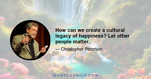 How can we create a cultural legacy of happiness? Let other people matter.