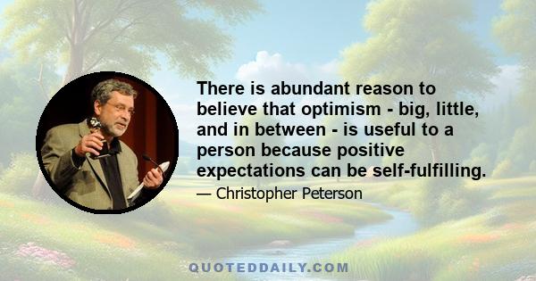 There is abundant reason to believe that optimism - big, little, and in between - is useful to a person because positive expectations can be self-fulfilling.