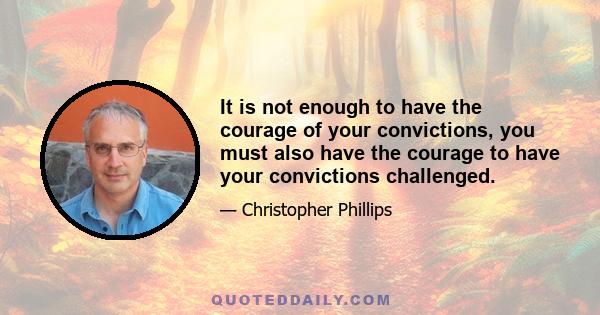 It is not enough to have the courage of your convictions, you must also have the courage to have your convictions challenged.