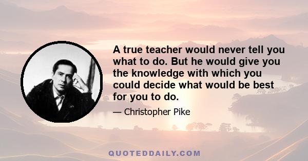 A true teacher would never tell you what to do. But he would give you the knowledge with which you could decide what would be best for you to do.