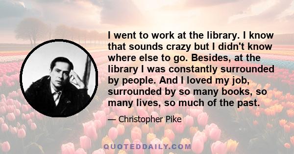 I went to work at the library. I know that sounds crazy but I didn't know where else to go. Besides, at the library I was constantly surrounded by people. And I loved my job, surrounded by so many books, so many lives,