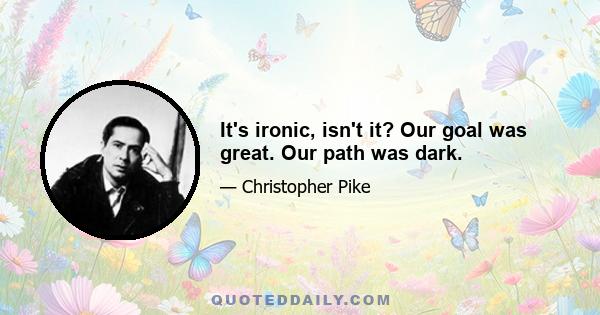 It's ironic, isn't it? Our goal was great. Our path was dark.