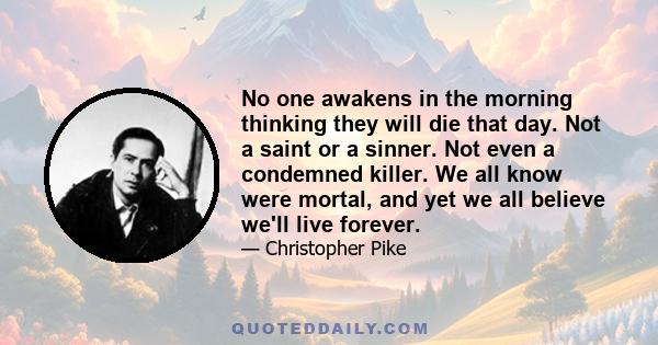 No one awakens in the morning thinking they will die that day. Not a saint or a sinner. Not even a condemned killer. We all know were mortal, and yet we all believe we'll live forever.