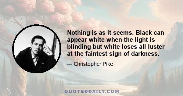 Nothing is as it seems. Black can appear white when the light is blinding but white loses all luster at the faintest sign of darkness.