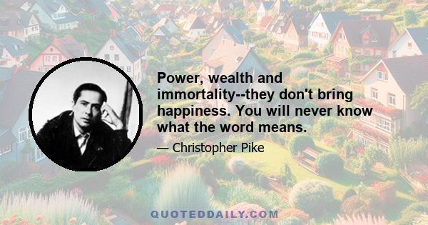 Power, wealth and immortality--they don't bring happiness. You will never know what the word means.