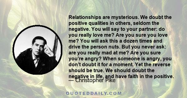 Relationships are mysterious. We doubt the positive qualities in others, seldom the negative. You will say to your partner: do you really love me? Are you sure you love me? You will ask this a dozen times and drive the