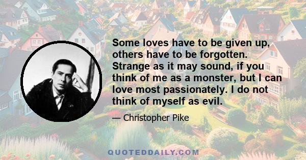 Some loves have to be given up, others have to be forgotten. Strange as it may sound, if you think of me as a monster, but I can love most passionately. I do not think of myself as evil.