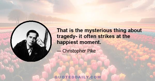 That is the mysterious thing about tragedy- it often strikes at the happiest moment.