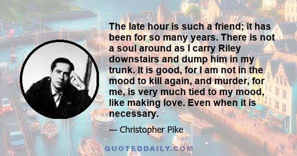 The late hour is such a friend; it has been for so many years. There is not a soul around as I carry Riley downstairs and dump him in my trunk. It is good, for I am not in the mood to kill again, and murder, for me, is