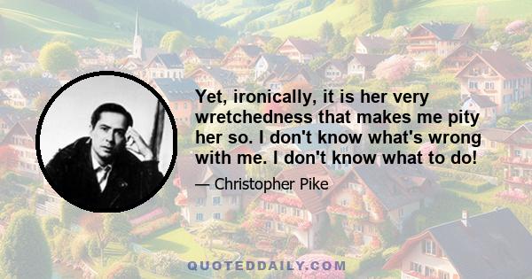 Yet, ironically, it is her very wretchedness that makes me pity her so. I don't know what's wrong with me. I don't know what to do!