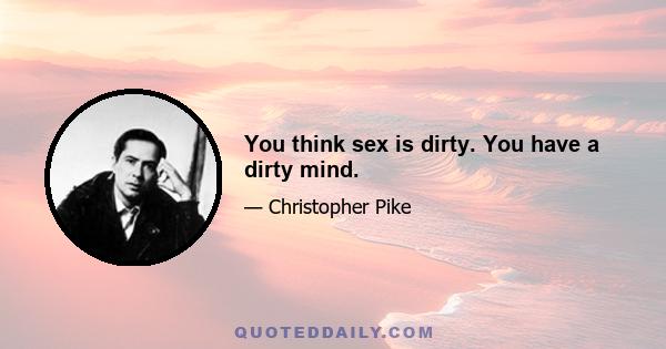 You think sex is dirty. You have a dirty mind.