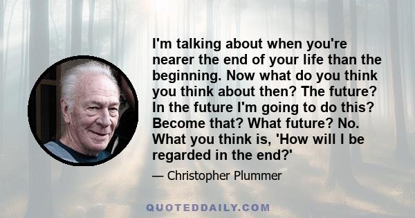 I'm talking about when you're nearer the end of your life than the beginning. Now what do you think you think about then? The future? In the future I'm going to do this? Become that? What future? No. What you think is,