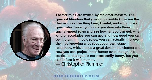 Theater roles are written by the great masters. The greatest literature that you can possibly know are the theater roles like King Lear, Hamlet, and all of those great roles. So all you do is you dive into these