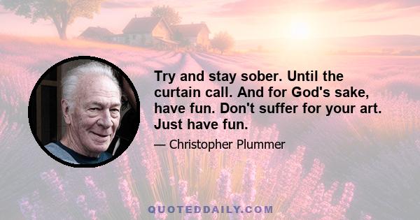 Try and stay sober. Until the curtain call. And for God's sake, have fun. Don't suffer for your art. Just have fun.