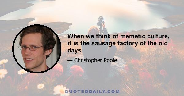 When we think of memetic culture, it is the sausage factory of the old days.