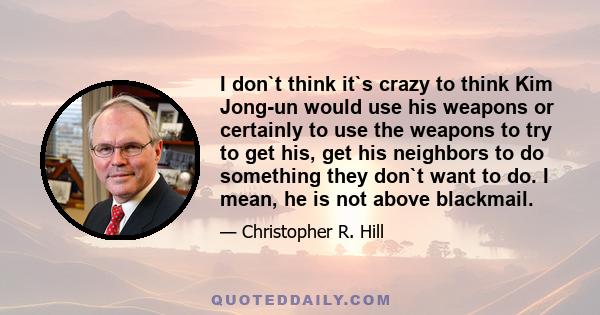 I don`t think it`s crazy to think Kim Jong-un would use his weapons or certainly to use the weapons to try to get his, get his neighbors to do something they don`t want to do. I mean, he is not above blackmail.