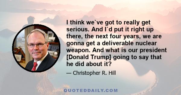 I think we`ve got to really get serious. And I`d put it right up there, the next four years, we are gonna get a deliverable nuclear weapon. And what is our president [Donald Trump] going to say that he did about it?