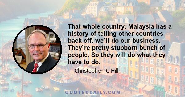 That whole country, Malaysia has a history of telling other countries back off, we`ll do our business. They`re pretty stubborn bunch of people. So they will do what they have to do.