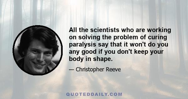 All the scientists who are working on solving the problem of curing paralysis say that it won't do you any good if you don't keep your body in shape.