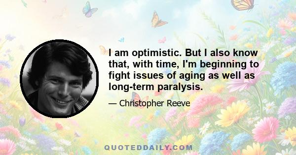 I am optimistic. But I also know that, with time, I'm beginning to fight issues of aging as well as long-term paralysis.