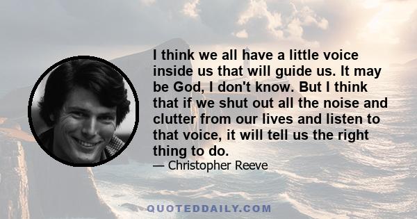 I think we all have a little voice inside us that will guide us. It may be God, I don't know. But I think that if we shut out all the noise and clutter from our lives and listen to that voice, it will tell us the right