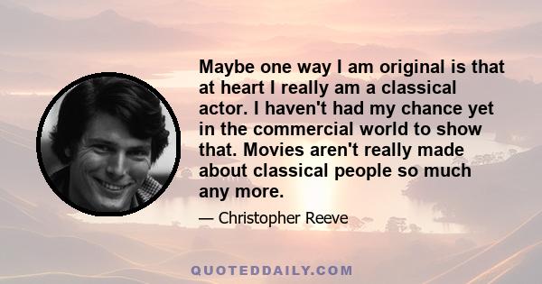 Maybe one way I am original is that at heart I really am a classical actor. I haven't had my chance yet in the commercial world to show that. Movies aren't really made about classical people so much any more.