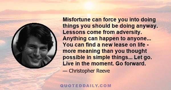 Misfortune can force you into doing things you should be doing anyway. Lessons come from adversity. Anything can happen to anyone... You can find a new lease on life - more meaning than you thought possible in simple