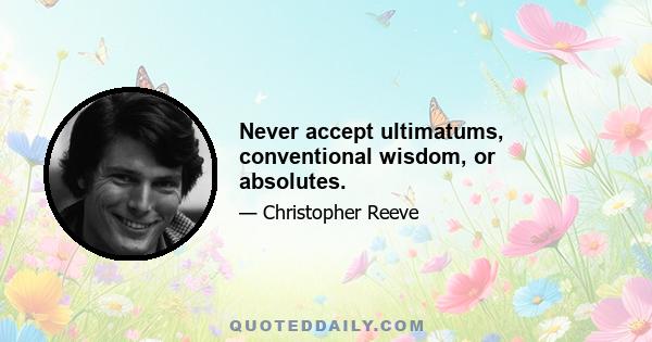 Never accept ultimatums, conventional wisdom, or absolutes.