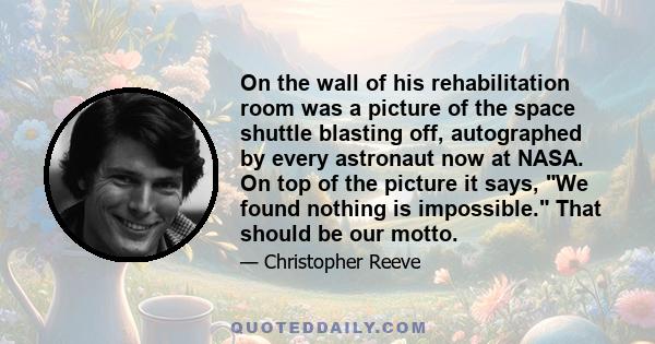 On the wall of his rehabilitation room was a picture of the space shuttle blasting off, autographed by every astronaut now at NASA. On top of the picture it says, We found nothing is impossible. That should be our motto.