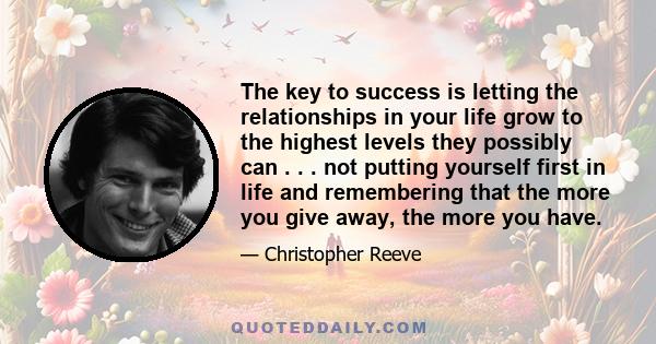 The key to success is letting the relationships in your life grow to the highest levels they possibly can . . . not putting yourself first in life and remembering that the more you give away, the more you have.