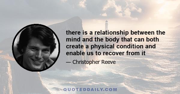 there is a relationship between the mind and the body that can both create a physical condition and enable us to recover from it