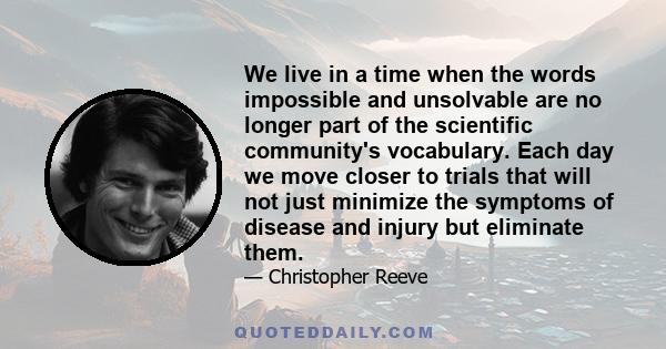 We live in a time when the words impossible and unsolvable are no longer part of the scientific community's vocabulary. Each day we move closer to trials that will not just minimize the symptoms of disease and injury