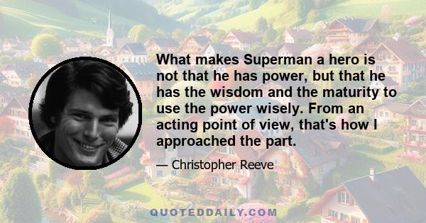 What makes Superman a hero is not that he has power, but that he has the wisdom and the maturity to use the power wisely. From an acting point of view, that's how I approached the part.