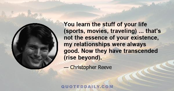 You learn the stuff of your life (sports, movies, traveling) ... that's not the essence of your existence, my relationships were always good. Now they have transcended (rise beyond).