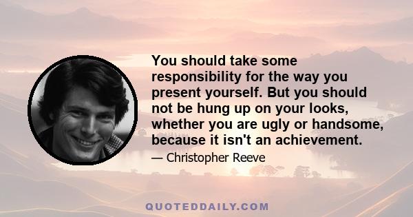 You should take some responsibility for the way you present yourself. But you should not be hung up on your looks, whether you are ugly or handsome, because it isn't an achievement.