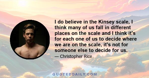 I do believe in the Kinsey scale, I think many of us fall in different places on the scale and I think it's for each one of us to decide where we are on the scale, it's not for someone else to decide for us.