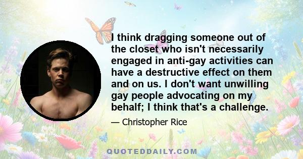 I think dragging someone out of the closet who isn't necessarily engaged in anti-gay activities can have a destructive effect on them and on us. I don't want unwilling gay people advocating on my behalf; I think that's