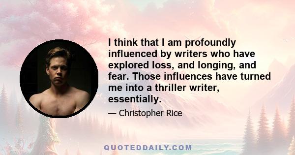 I think that I am profoundly influenced by writers who have explored loss, and longing, and fear. Those influences have turned me into a thriller writer, essentially.