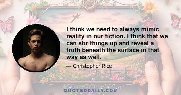 I think we need to always mimic reality in our fiction. I think that we can stir things up and reveal a truth beneath the surface in that way as well.