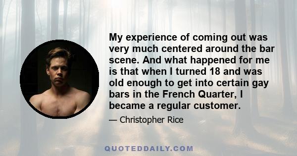 My experience of coming out was very much centered around the bar scene. And what happened for me is that when I turned 18 and was old enough to get into certain gay bars in the French Quarter, I became a regular