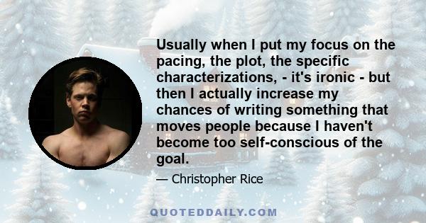 Usually when I put my focus on the pacing, the plot, the specific characterizations, - it's ironic - but then I actually increase my chances of writing something that moves people because I haven't become too