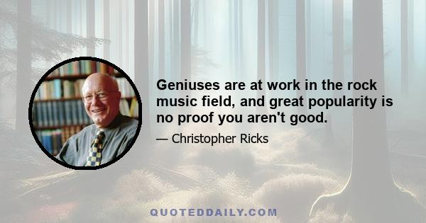 Geniuses are at work in the rock music field, and great popularity is no proof you aren't good.