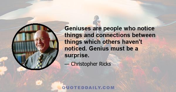 Geniuses are people who notice things and connections between things which others haven't noticed. Genius must be a surprise.