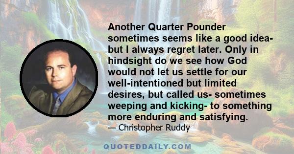 Another Quarter Pounder sometimes seems like a good idea- but I always regret later. Only in hindsight do we see how God would not let us settle for our well-intentioned but limited desires, but called us- sometimes