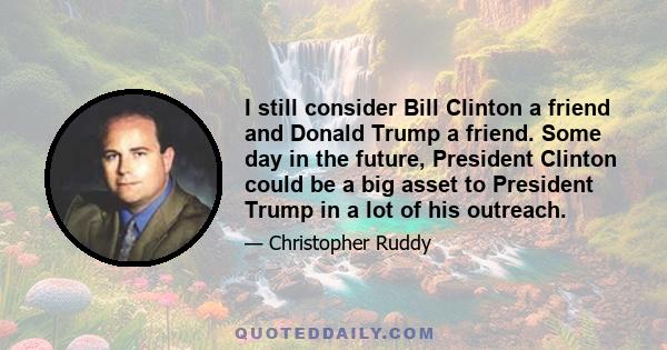 I still consider Bill Clinton a friend and Donald Trump a friend. Some day in the future, President Clinton could be a big asset to President Trump in a lot of his outreach.