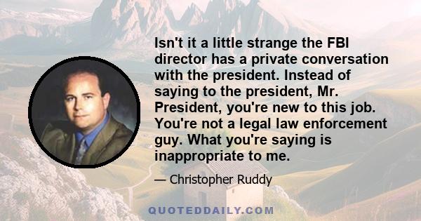 Isn't it a little strange the FBI director has a private conversation with the president. Instead of saying to the president, Mr. President, you're new to this job. You're not a legal law enforcement guy. What you're